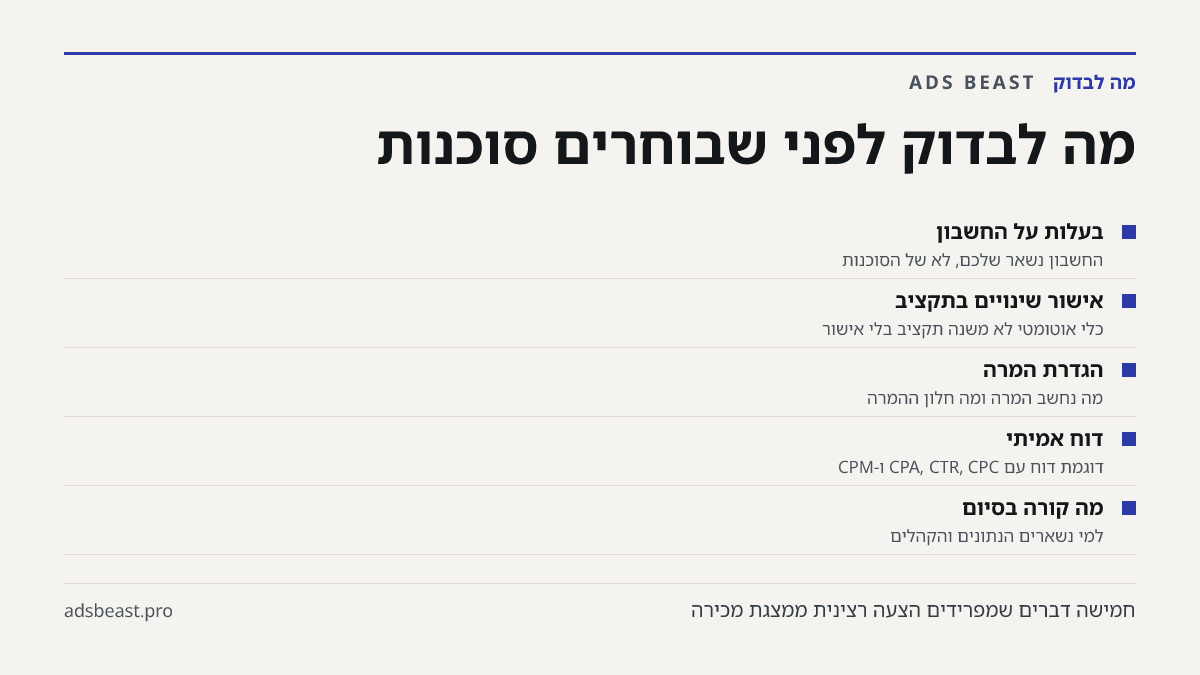 מה לבדוק לפני שבוחרים סוכנות. בעלות על החשבון: החשבון נשאר שלכם, לא של הסוכנות; אישור שינויים בתקציב: כלי אוטומטי לא משנה תקציב בלי אישור; הגדרת המרה: מה נחשב המרה ומה חלון ההמרה; דוח אמיתי: דוגמת דוח עם CPA, CTR, CPC ו-CPM; מה קורה בסיום: למי נשארים הנתונים והקהלים