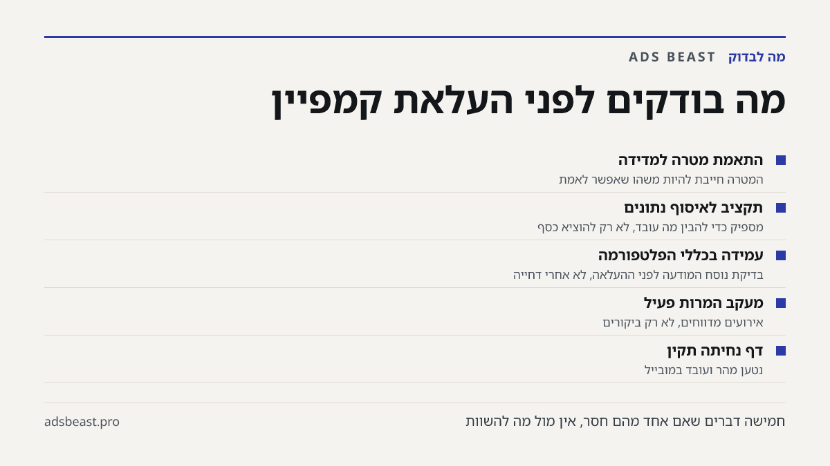 מה בודקים לפני העלאת קמפיין. התאמת מטרה למדידה: המטרה חייבת להיות משהו שאפשר לאמת; תקציב לאיסוף נתונים: מספיק כדי להבין מה עובד, לא רק להוציא כסף; עמידה בכללי הפלטפורמה: בדיקת נוסח המודעה לפני ההעלאה, לא אחרי דחייה; מעקב המרות פעיל: אירועים מדווחים, לא רק ביקורים; דף נחיתה תקין: נטען מהר ועובד במובי
