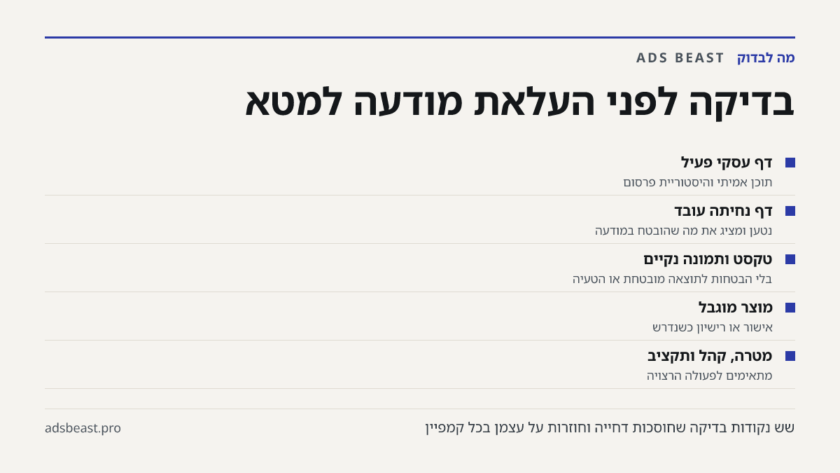 בדיקה לפני העלאת מודעה למטא. דף עסקי פעיל: תוכן אמיתי והיסטוריית פרסום; דף נחיתה עובד: נטען ומציג את מה שהובטח במודעה; טקסט ותמונה נקיים: בלי הבטחות לתוצאה מובטחת או הטעיה; מוצר מוגבל: אישור או רישיון כשנדרש; מטרה, קהל ותקציב: מתאימים לפעולה הרצויה