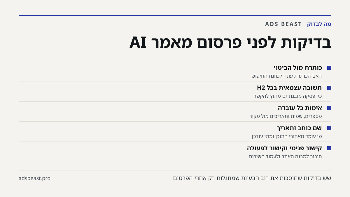 בדיקות לפני פרסום מאמר AI. כותרת מול הביטוי: האם הכותרת עונה לכוונת החיפוש; תשובה עצמאית בכל H2: כל פסקה מובנת גם מחוץ להקשר; אימות כל עובדה: מספרים, שמות ותאריכים מול מקור; שם כותב ותאריך: מי עומד מאחורי התוכן ומתי עודכן; קישור פנימי וקישור לפעולה: חיבור למבנה האתר ולעמוד השירות
