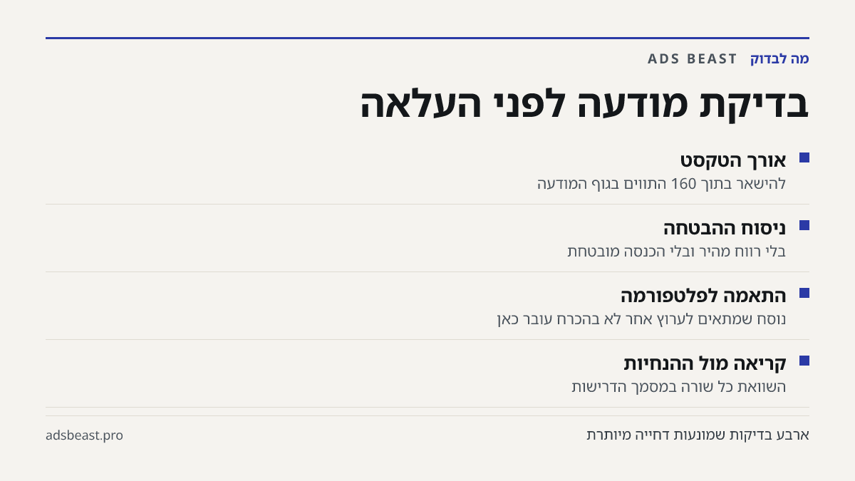 בדיקת מודעה לפני העלאה. אורך הטקסט: להישאר בתוך 160 התווים בגוף המודעה; ניסוח ההבטחה: בלי רווח מהיר ובלי הכנסה מובטחת; התאמה לפלטפורמה: נוסח שמתאים לערוץ אחר לא בהכרח עובר כאן; קריאה מול ההנחיות: השוואת כל שורה במסמך הדרישות