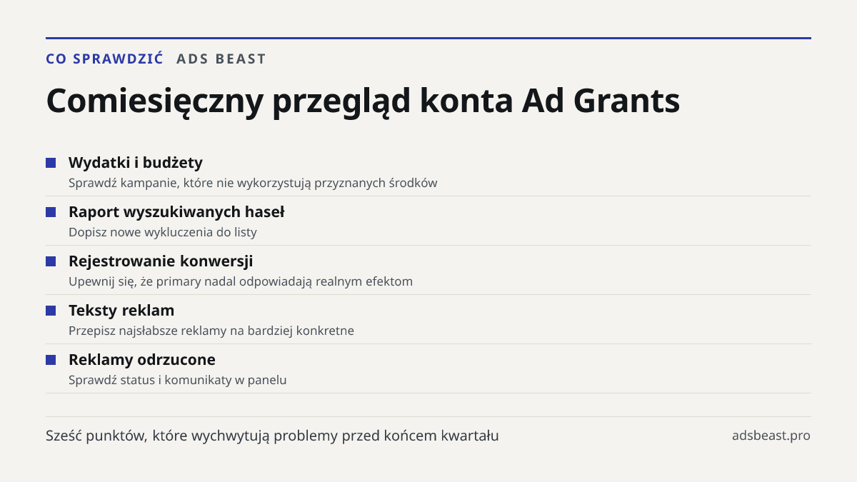 Comiesięczny przegląd konta Ad Grants. Wydatki i budżety: Sprawdź kampanie, które nie wykorzystują przyznanych środków; Raport wyszukiwanych haseł: Dopisz nowe wykluczenia do listy; Rejestrowanie konwersji: Upewnij się, że primary nadal odpowiadają realnym efektom; Teksty reklam: Przepisz najsłabsze