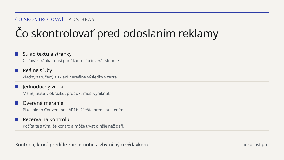 Čo skontrolovať pred odoslaním reklamy. Súlad textu a stránky: Cieľová stránka musí ponúkať to, čo inzerát sľubuje.; Reálne sľuby: Žiadny zaručený zisk ani nereálne výsledky v texte.; Jednoduchý vizuál: Menej textu v obrázku, produkt musí vyniknúť.; Overené meranie: Pixel alebo Conversions API beží 