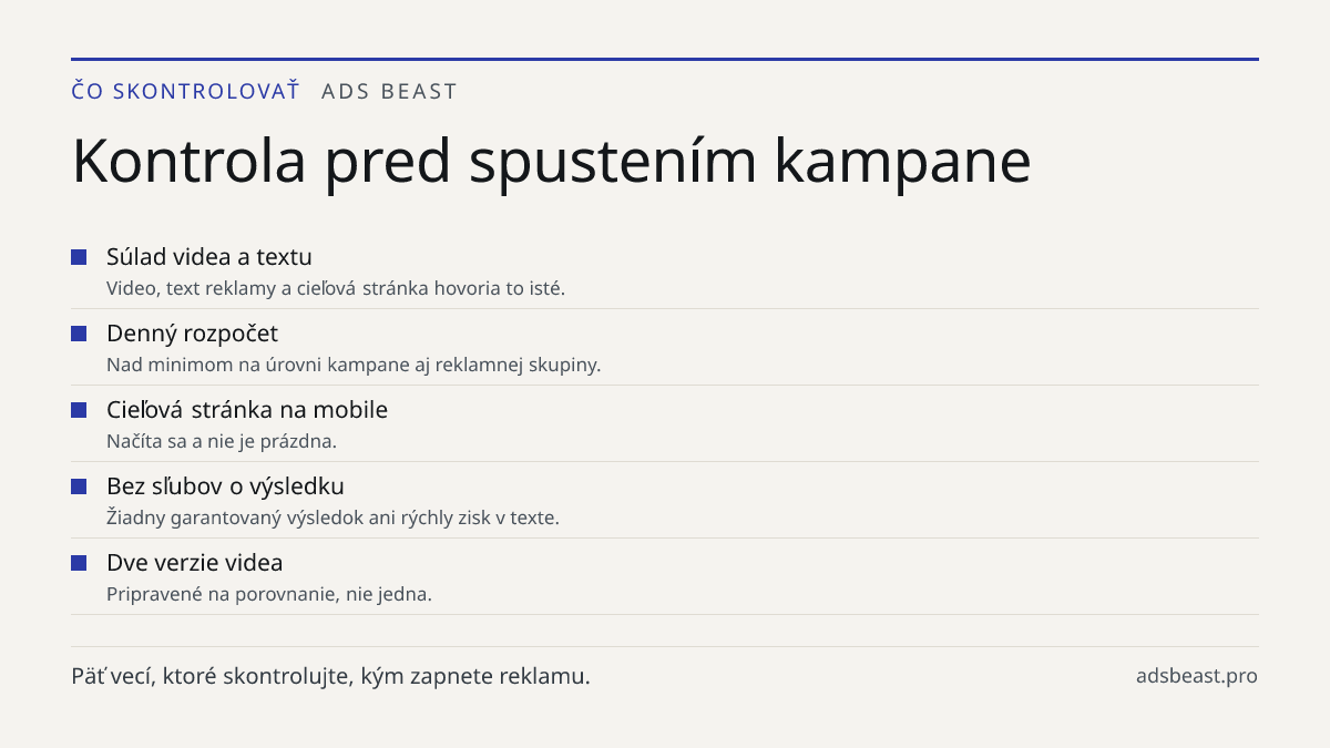 Kontrola pred spustením kampane. Súlad videa a textu: Video, text reklamy a cieľová stránka hovoria to isté.; Denný rozpočet: Nad minimom na úrovni kampane aj reklamnej skupiny.; Cieľová stránka na mobile: Načíta sa a nie je prázdna.; Bez sľubov o výsledku: Žiadny garantovaný výsledok ani rýchly zis