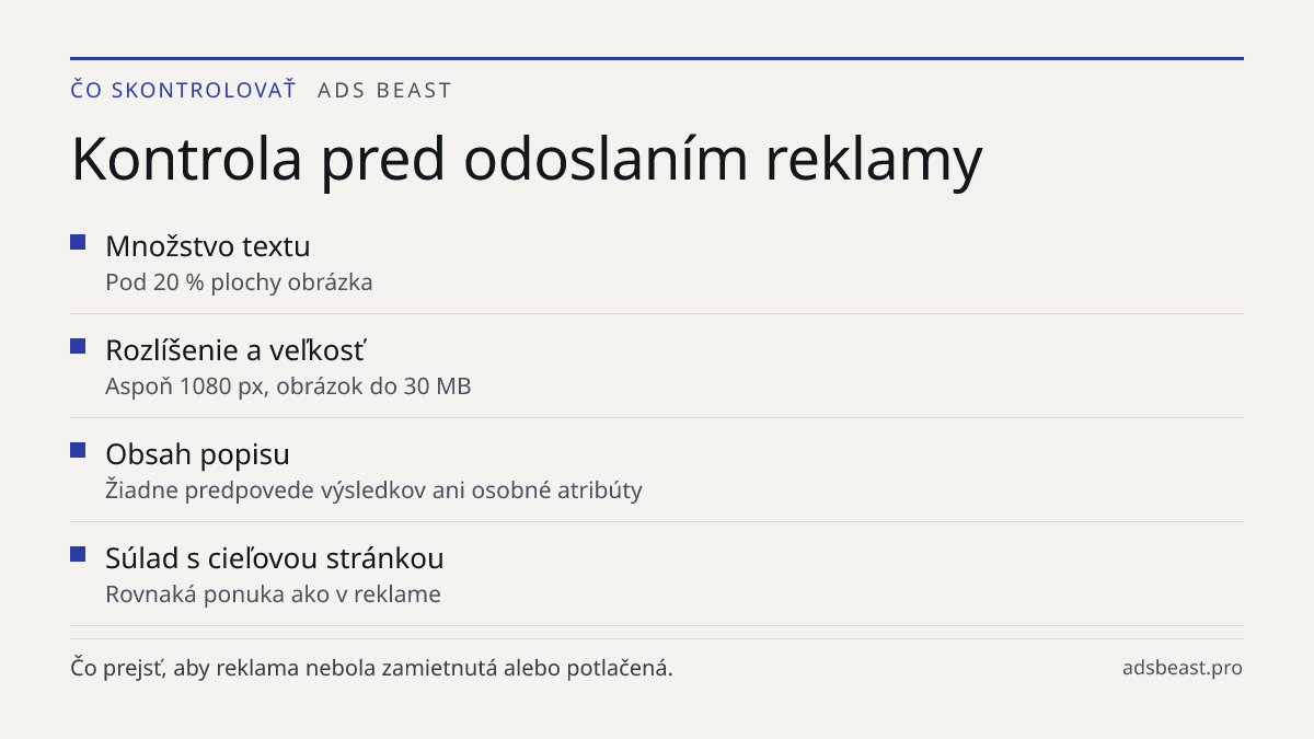 Kontrola pred odoslaním reklamy. Množstvo textu: Pod 20 % plochy obrázka; Rozlíšenie a veľkosť: Aspoň 1080 px, obrázok do 30 MB; Obsah popisu: Žiadne predpovede výsledkov ani osobné atribúty; Súlad s cieľovou stránkou: Rovnaká ponuka ako v reklame