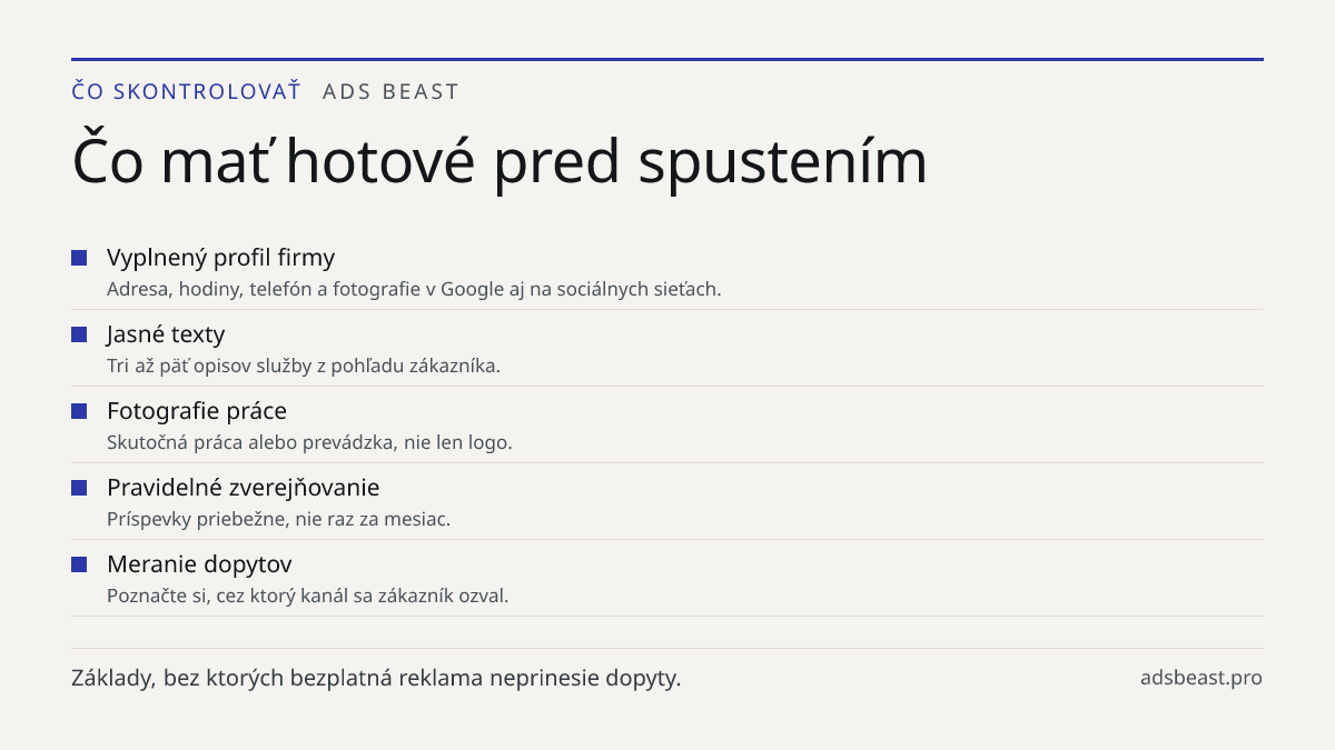 Čo mať hotové pred spustením. Vyplnený profil firmy: Adresa, hodiny, telefón a fotografie v Google aj na sociálnych sieťach.; Jasné texty: Tri až päť opisov služby z pohľadu zákazníka.; Fotografie práce: Skutočná práca alebo prevádzka, nie len logo.; Pravidelné zverejňovanie: Príspevky priebežne, ni