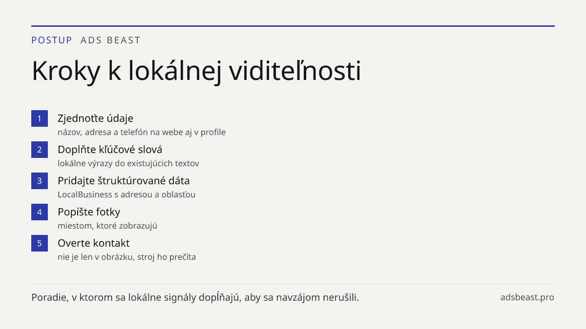 Kroky k lokálnej viditeľnosti. Zjednoťte údaje: názov, adresa a telefón na webe aj v profile; Doplňte kľúčové slová: lokálne výrazy do existujúcich textov; Pridajte štruktúrované dáta: LocalBusiness s adresou a oblasťou; Popíšte fotky: miestom, ktoré zobrazujú; Overte kontakt: nie je len v obrázku, 