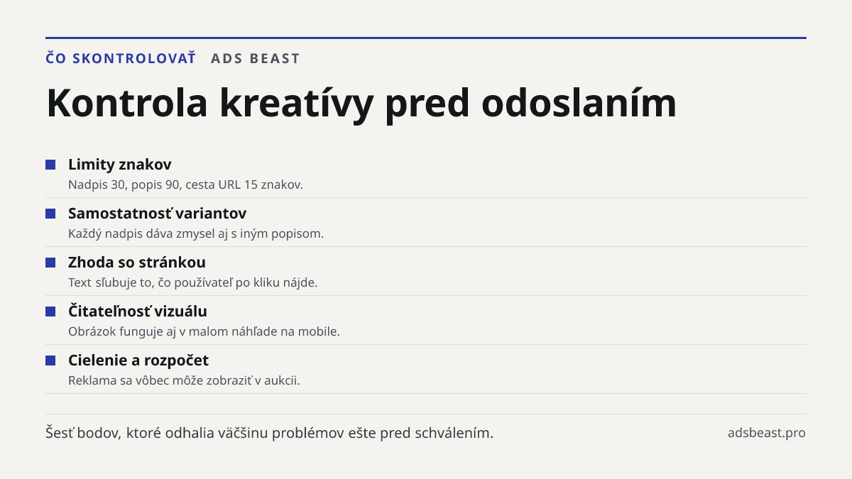 Kontrola kreatívy pred odoslaním. Limity znakov: Nadpis 30, popis 90, cesta URL 15 znakov.; Samostatnosť variantov: Každý nadpis dáva zmysel aj s iným popisom.; Zhoda so stránkou: Text sľubuje to, čo používateľ po kliku nájde.; Čitateľnosť vizuálu: Obrázok funguje aj v malom náhľade na mobile.; Ciel