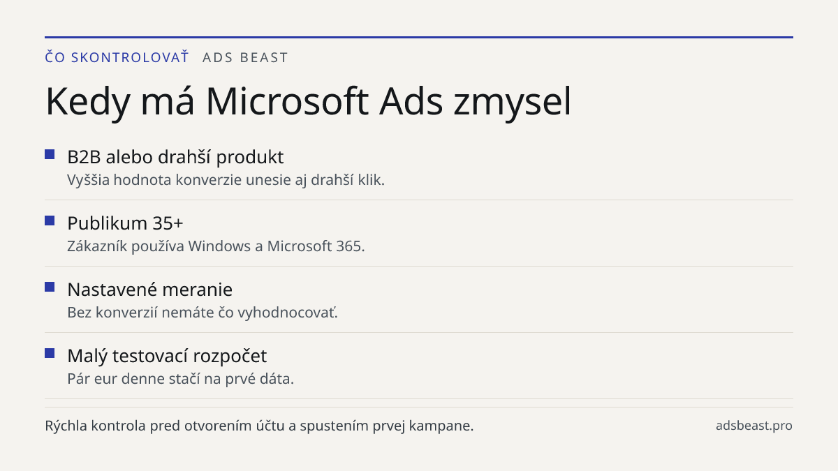 Kedy má Microsoft Ads zmysel. B2B alebo drahší produkt: Vyššia hodnota konverzie unesie aj drahší klik.; Publikum 35+: Zákazník používa Windows a Microsoft 365.; Nastavené meranie: Bez konverzií nemáte čo vyhodnocovať.; Malý testovací rozpočet: Pár eur denne stačí na prvé dáta.