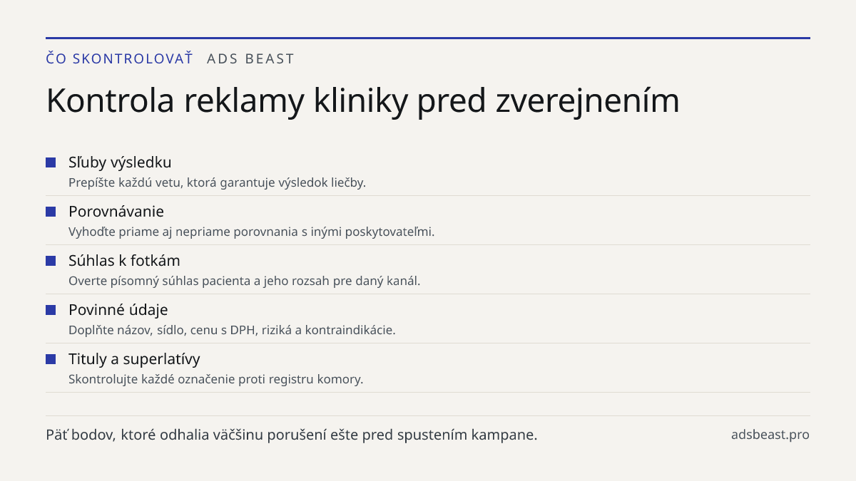 Kontrola reklamy kliniky pred zverejnením. Sľuby výsledku: Prepíšte každú vetu, ktorá garantuje výsledok liečby.; Porovnávanie: Vyhoďte priame aj nepriame porovnania s inými poskytovateľmi.; Súhlas k fotkám: Overte písomný súhlas pacienta a jeho rozsah pre daný kanál.; Povinné údaje: Doplňte názov, 