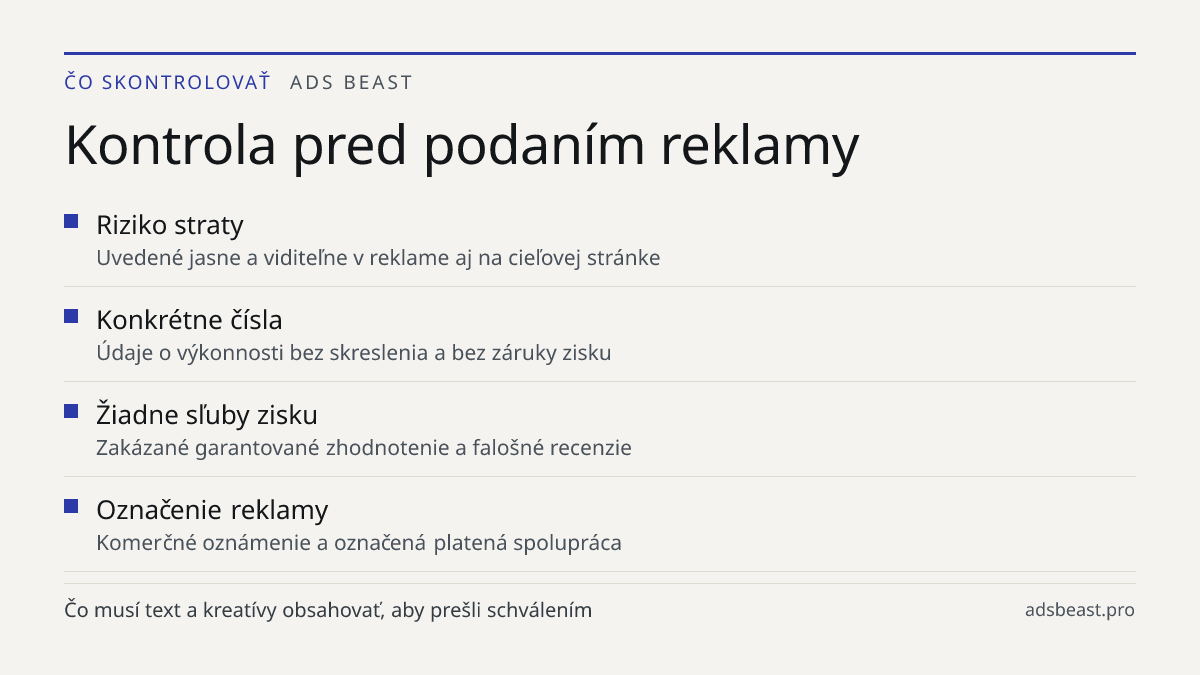 Kontrola pred podaním reklamy. Riziko straty: Uvedené jasne a viditeľne v reklame aj na cieľovej stránke; Konkrétne čísla: Údaje o výkonnosti bez skreslenia a bez záruky zisku; Žiadne sľuby zisku: Zakázané garantované zhodnotenie a falošné recenzie; Označenie reklamy: Komerčné oznámenie a označená p