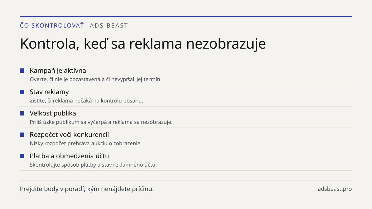 Kontrola, keď sa reklama nezobrazuje. Kampaň je aktívna: Overte, či nie je pozastavená a či nevypršal jej termín.; Stav reklamy: Zistite, či reklama nečaká na kontrolu obsahu.; Veľkosť publika: Príliš úzke publikum sa vyčerpá a reklama sa nezobrazuje.; Rozpočet voči konkurencii: Nízky rozpočet prehr