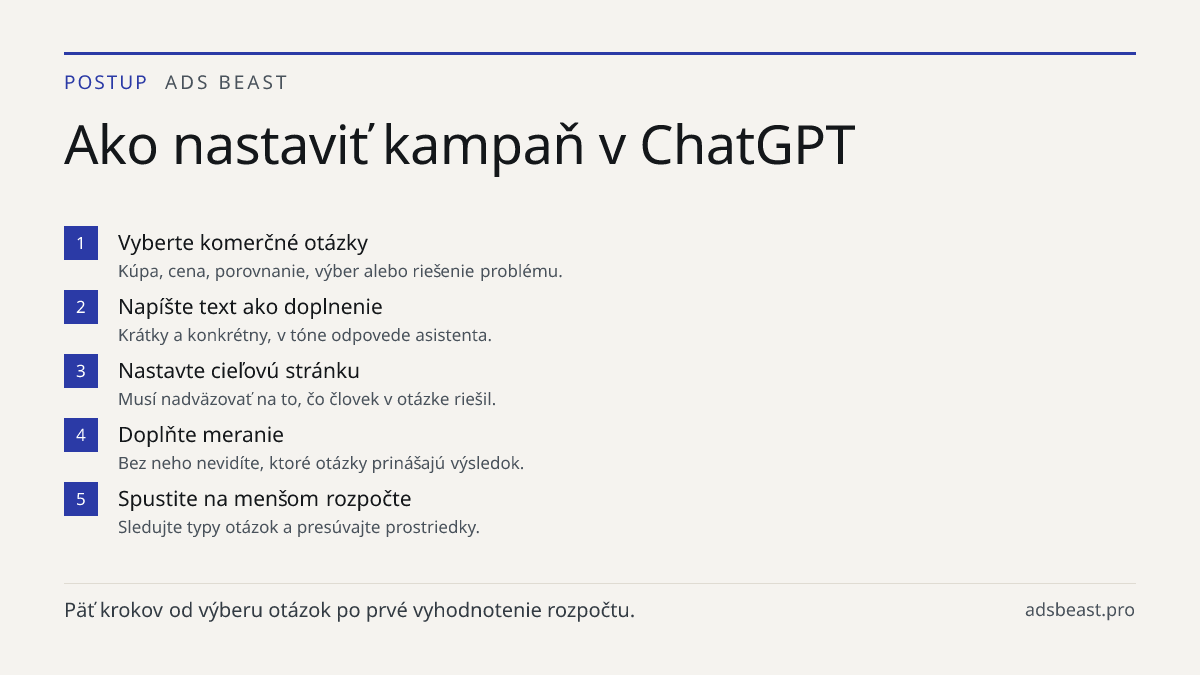 Ako nastaviť kampaň v ChatGPT. Vyberte komerčné otázky: Kúpa, cena, porovnanie, výber alebo riešenie problému.; Napíšte text ako doplnenie: Krátky a konkrétny, v tóne odpovede asistenta.; Nastavte cieľovú stránku: Musí nadväzovať na to, čo človek v otázke riešil.; Doplňte meranie: Bez neho nevidíte,