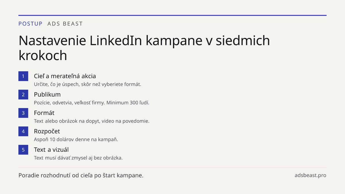 Nastavenie LinkedIn kampane v siedmich krokoch. Cieľ a merateľná akcia: Určite, čo je úspech, skôr než vyberiete formát.; Publikum: Pozície, odvetvia, veľkosť firmy. Minimum 300 ľudí.; Formát: Text alebo obrázok na dopyt, video na povedomie.; Rozpočet: Aspoň 10 dolárov denne na kampaň.; Text a vizuá