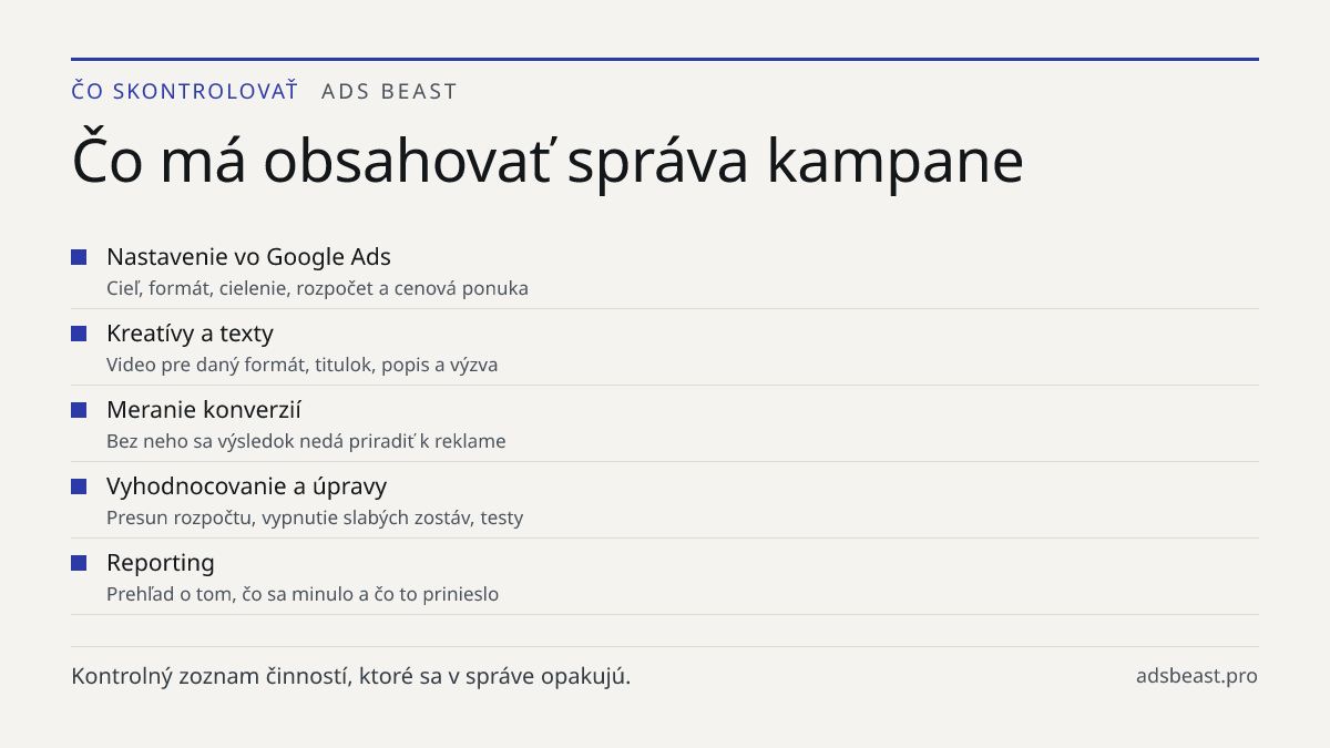Čo má obsahovať správa kampane. Nastavenie vo Google Ads: Cieľ, formát, cielenie, rozpočet a cenová ponuka; Kreatívy a texty: Video pre daný formát, titulok, popis a výzva; Meranie konverzií: Bez neho sa výsledok nedá priradiť k reklame; Vyhodnocovanie a úpravy: Presun rozpočtu, vypnutie slabých zos