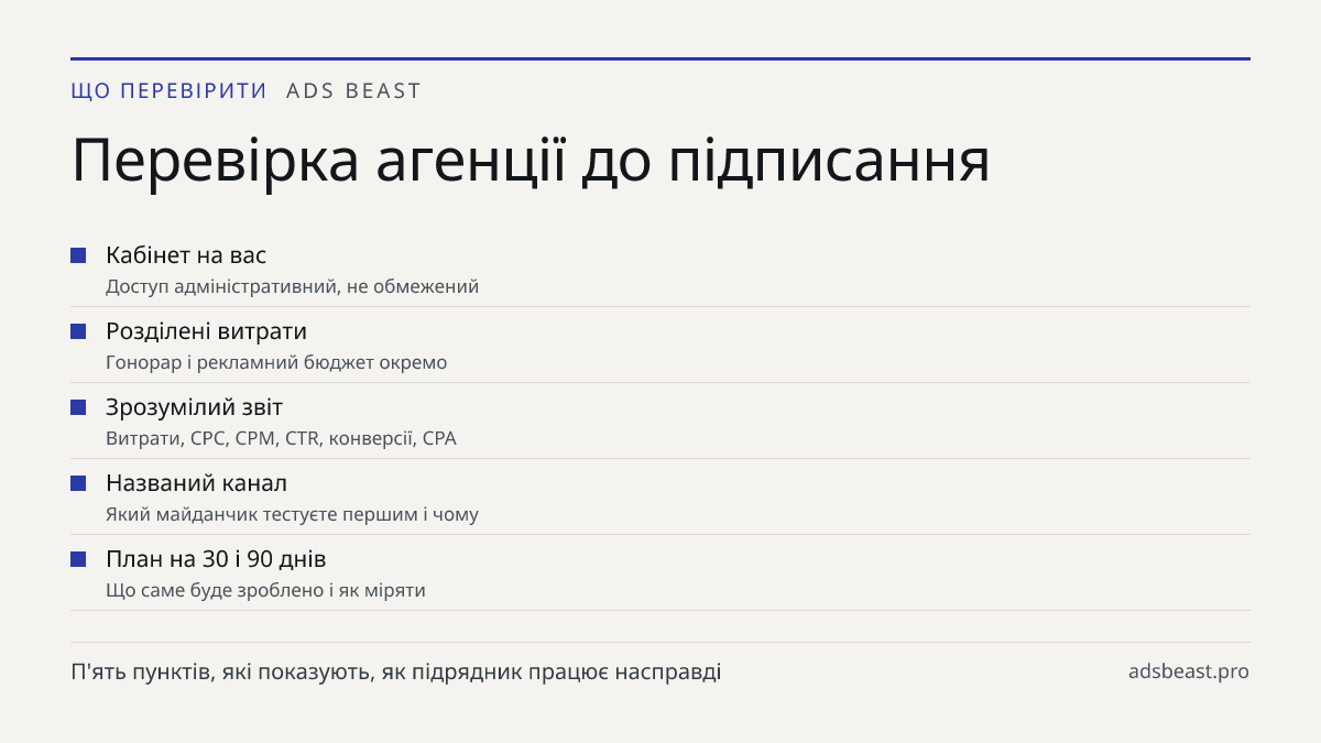 Перевірка агенції до підписання. Кабінет на вас: Доступ адміністративний, не обмежений; Розділені витрати: Гонорар і рекламний бюджет окремо; Зрозумілий звіт: Витрати, CPC, CPM, CTR, конверсії, CPA; Названий канал: Який майданчик тестуєте першим і чому; План на 30 і 90 днів: Що саме буде зроблено і 