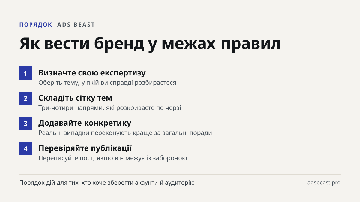 Як вести бренд у межах правил. Визначте свою експертизу: Оберіть тему, у якій ви справді розбираєтеся; Складіть сітку тем: Три-чотири напрями, які розкриваєте по черзі; Додавайте конкретику: Реальні випадки переконують краще за загальні поради; Перевіряйте публікації: Переписуйте пост, якщо він межу