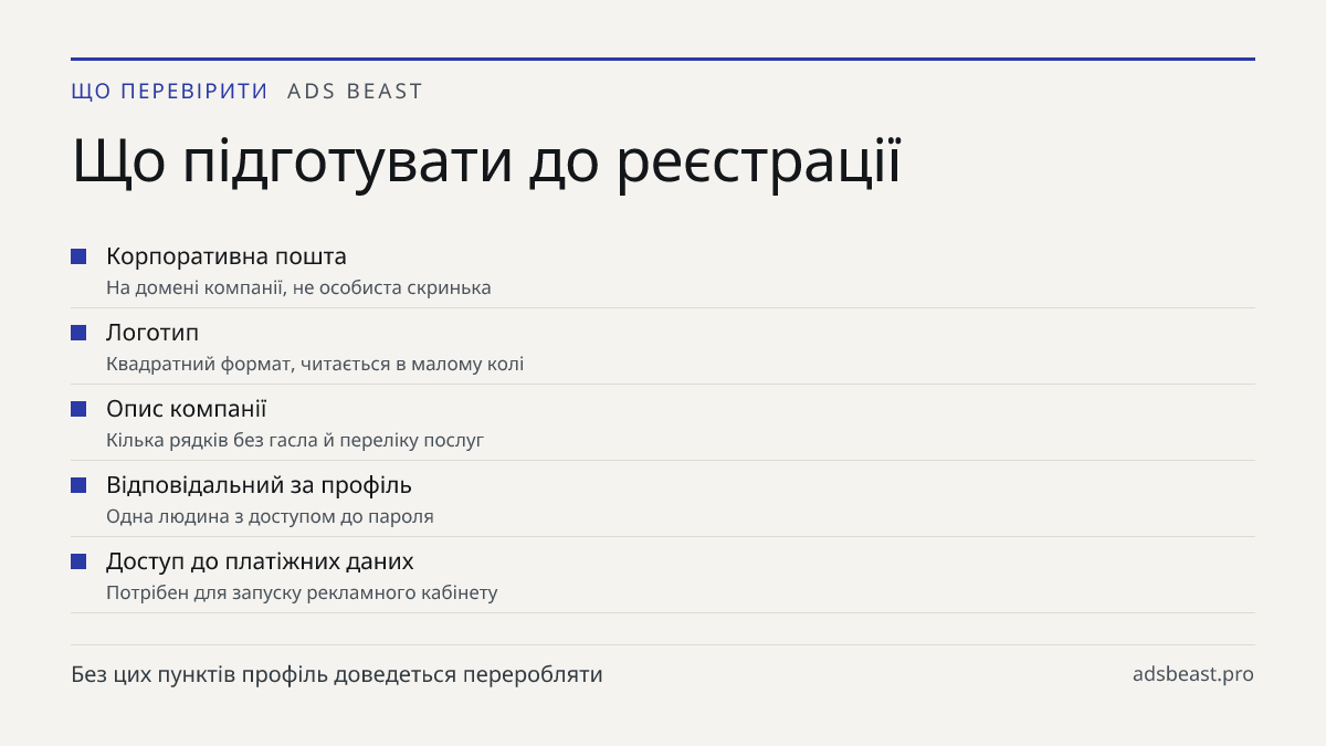 Що підготувати до реєстрації. Корпоративна пошта: На домені компанії, не особиста скринька; Логотип: Квадратний формат, читається в малому колі; Опис компанії: Кілька рядків без гасла й переліку послуг; Відповідальний за профіль: Одна людина з доступом до пароля; Доступ до платіжних даних: Потрібен 