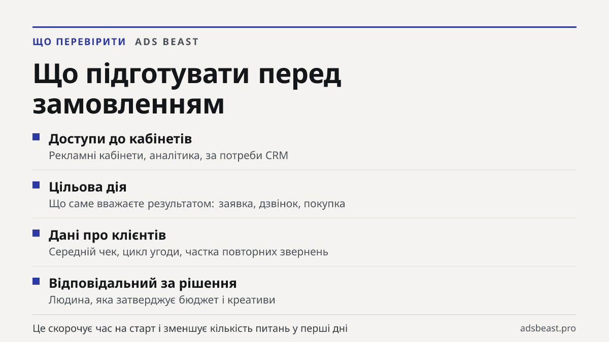 Що підготувати перед замовленням. Доступи до кабінетів: Рекламні кабінети, аналітика, за потреби CRM; Цільова дія: Що саме вважаєте результатом: заявка, дзвінок, покупка; Дані про клієнтів: Середній чек, цикл угоди, частка повторних звернень; Відповідальний за рішення: Людина, яка затверджує бюджет 